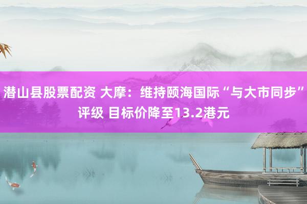 潜山县股票配资 大摩：维持颐海国际“与大市同步”评级 目标价降至13.2港元