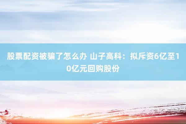 股票配资被骗了怎么办 山子高科：拟斥资6亿至10亿元回购股份