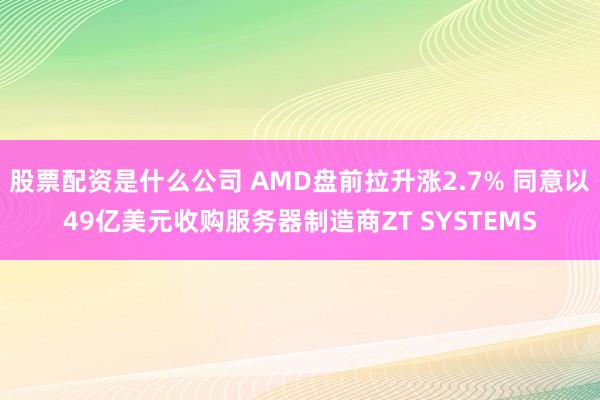 股票配资是什么公司 AMD盘前拉升涨2.7% 同意以49亿美元收购服务器制造商ZT SYSTEMS