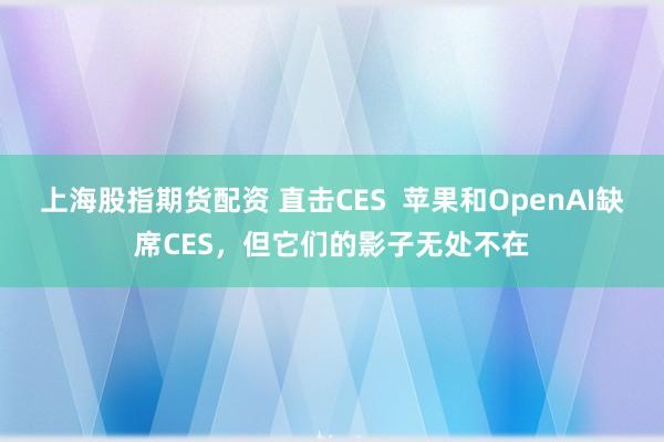 上海股指期货配资 直击CES  苹果和OpenAI缺席CES，但它们的影子无处不在