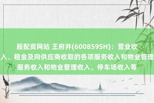 股配资网站 王府井(600859SH)：营业收入中包含商品零售收入、租金及向供应商收取的各项服务收入和物业管理收入、停车场收入等