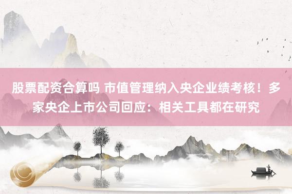 股票配资合算吗 市值管理纳入央企业绩考核！多家央企上市公司回应：相关工具都在研究