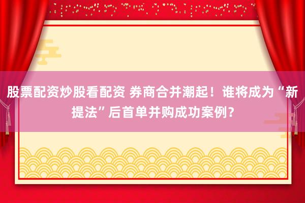 股票配资炒股看配资 券商合并潮起！谁将成为“新提法”后首单并购成功案例？