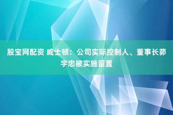 股宝网配资 威士顿：公司实际控制人、董事长茆宇忠被实施留置