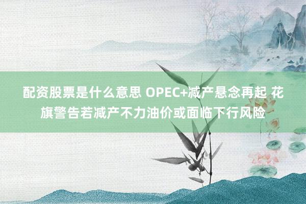 配资股票是什么意思 OPEC+减产悬念再起 花旗警告若减产不力油价或面临下行风险