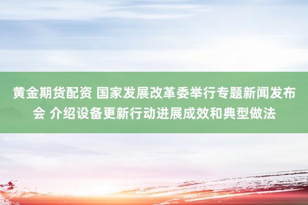 黄金期货配资 国家发展改革委举行专题新闻发布会 介绍设备更新行动进展成效和典型做法