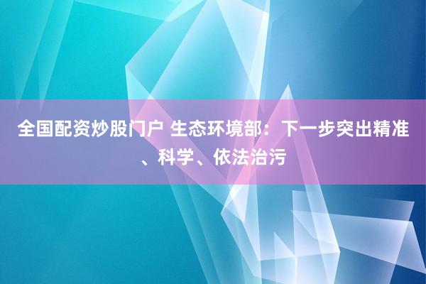 全国配资炒股门户 生态环境部：下一步突出精准、科学、依法治污