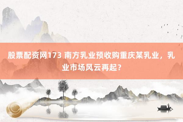 股票配资网173 南方乳业预收购重庆某乳业，乳业市场风云再起？