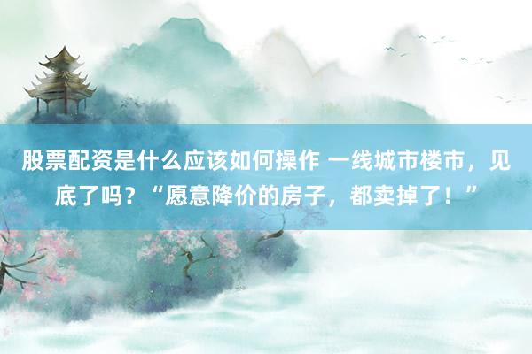 股票配资是什么应该如何操作 一线城市楼市，见底了吗？“愿意降价的房子，都卖掉了！”