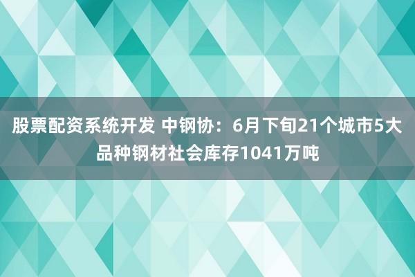 股票配资系统开发 中钢协：6月下旬21个城市5大品种钢材社会库存1041万吨