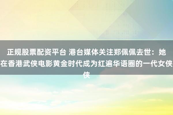 正规股票配资平台 港台媒体关注郑佩佩去世：她在香港武侠电影黄金时代成为红遍华语圈的一代女侠