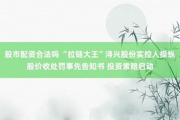 股市配资合法吗 “拉链大王”浔兴股份实控人操纵股价收处罚事先告知书 投资索赔启动