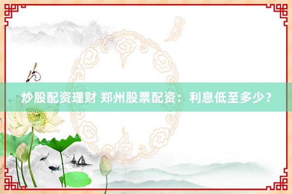 炒股配资理财 郑州股票配资：利息低至多少？