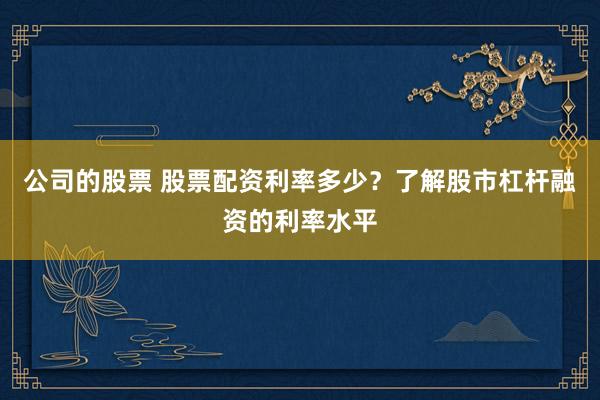 公司的股票 股票配资利率多少？了解股市杠杆融资的利率水平