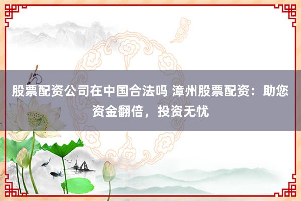 股票配资公司在中国合法吗 漳州股票配资：助您资金翻倍，投资无忧