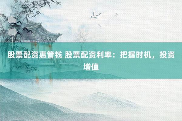 股票配资惠管钱 股票配资利率：把握时机，投资增值