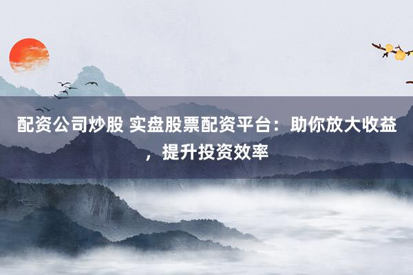 配资公司炒股 实盘股票配资平台：助你放大收益，提升投资效率