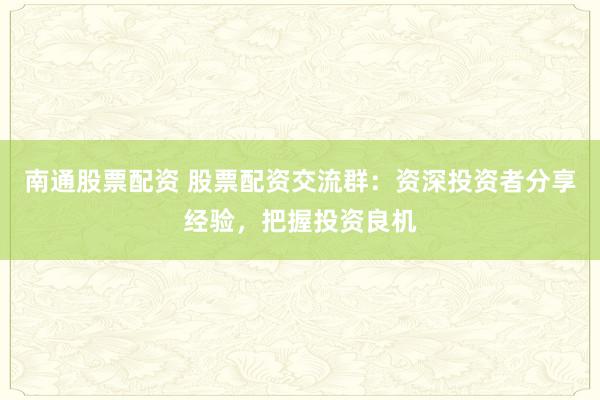 南通股票配资 股票配资交流群：资深投资者分享经验，把握投资良机