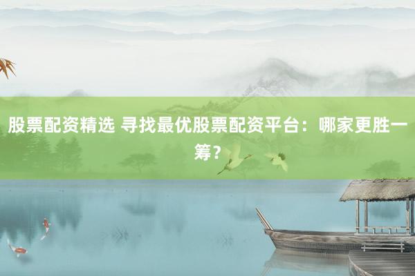 股票配资精选 寻找最优股票配资平台：哪家更胜一筹？
