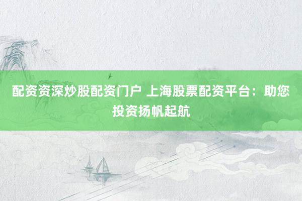 配资资深炒股配资门户 上海股票配资平台：助您投资扬帆起航