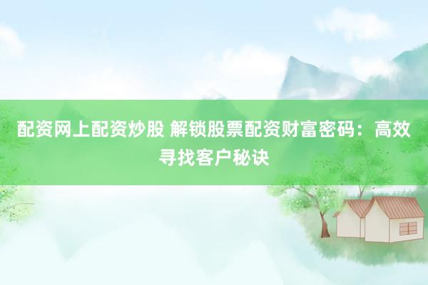 配资网上配资炒股 解锁股票配资财富密码：高效寻找客户秘诀