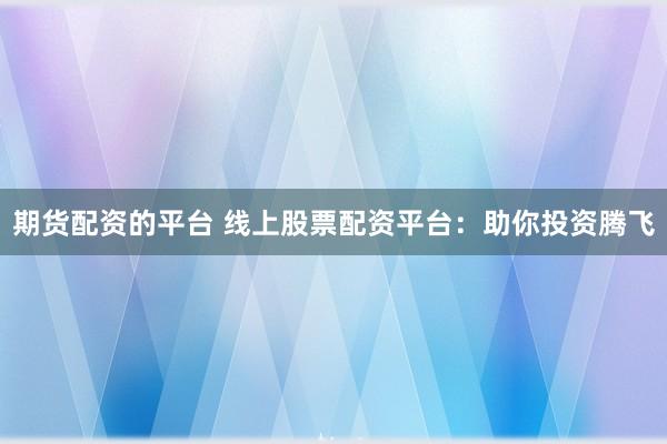 期货配资的平台 线上股票配资平台：助你投资腾飞