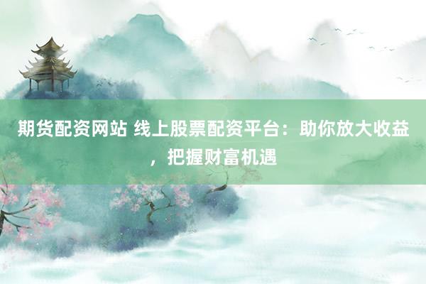 期货配资网站 线上股票配资平台：助你放大收益，把握财富机遇