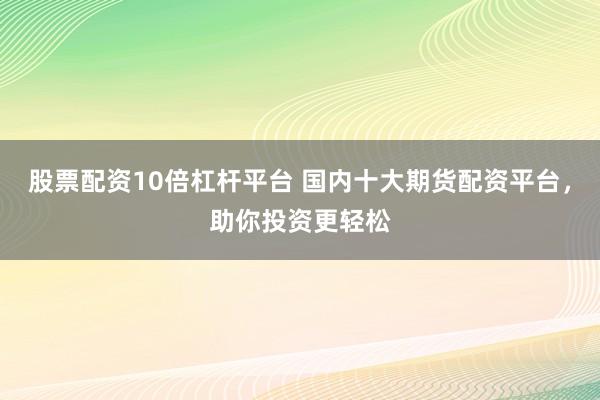 股票配资10倍杠杆平台 国内十大期货配资平台，助你投资更轻松