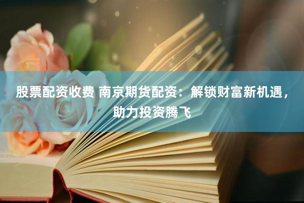 股票配资收费 南京期货配资：解锁财富新机遇，助力投资腾飞