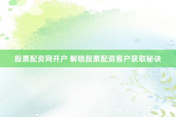 股票配资网开户 解锁股票配资客户获取秘诀