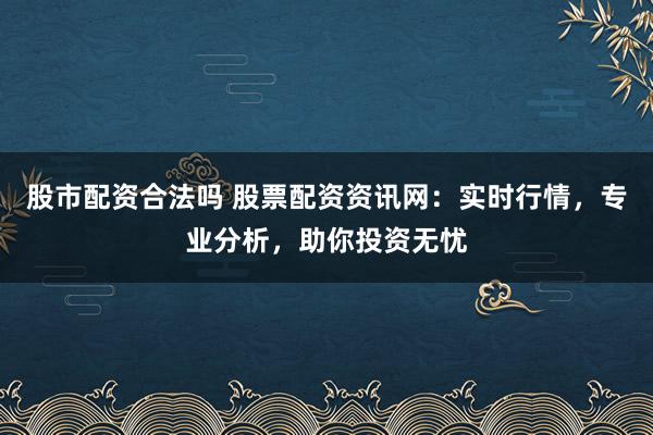 股市配资合法吗 股票配资资讯网：实时行情，专业分析，助你投资无忧