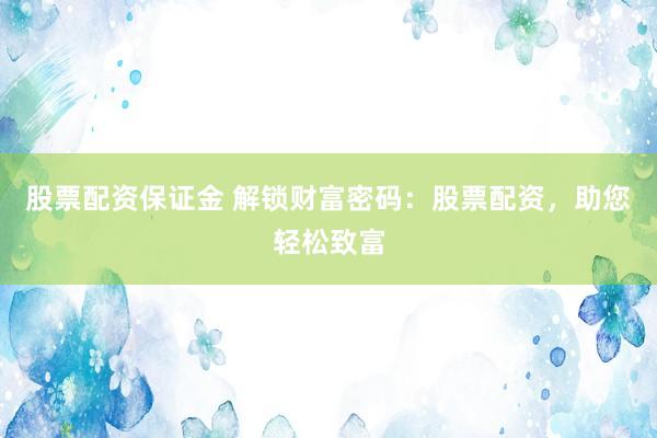 股票配资保证金 解锁财富密码：股票配资，助您轻松致富