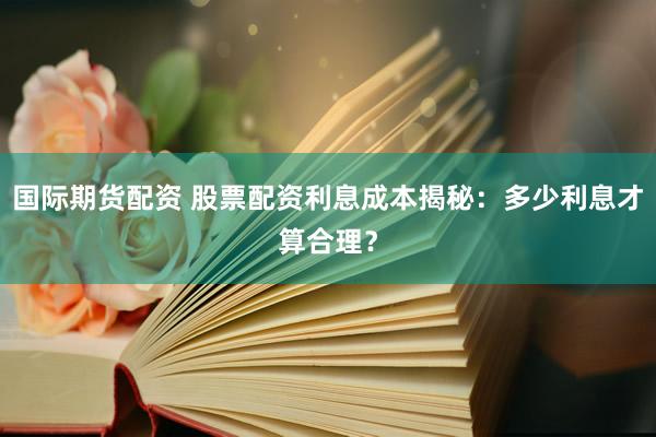 国际期货配资 股票配资利息成本揭秘：多少利息才算合理？