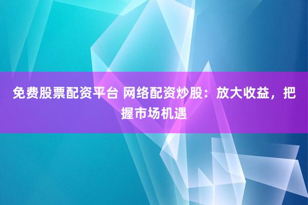 免费股票配资平台 网络配资炒股：放大收益，把握市场机遇