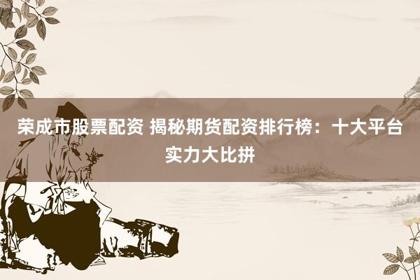 荣成市股票配资 揭秘期货配资排行榜：十大平台实力大比拼