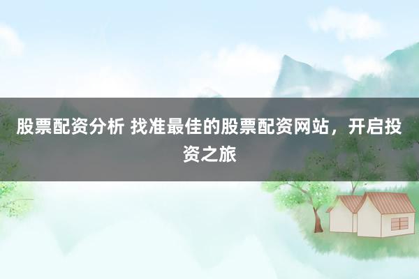 股票配资分析 找准最佳的股票配资网站，开启投资之旅