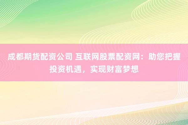 成都期货配资公司 互联网股票配资网：助您把握投资机遇，实现财富梦想