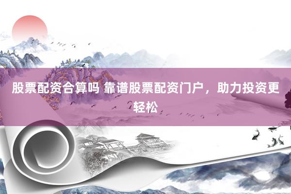 股票配资合算吗 靠谱股票配资门户，助力投资更轻松