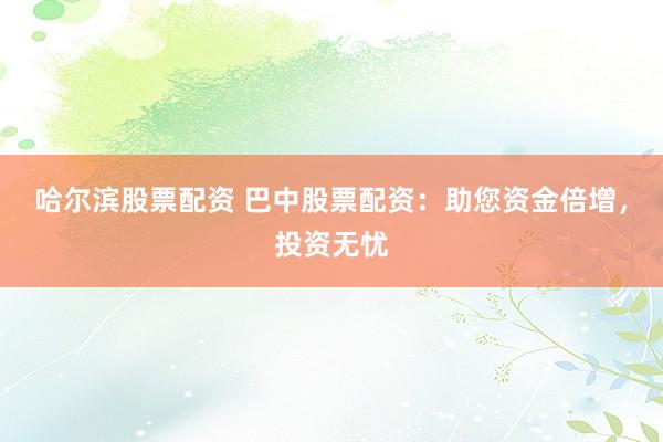 哈尔滨股票配资 巴中股票配资：助您资金倍增，投资无忧