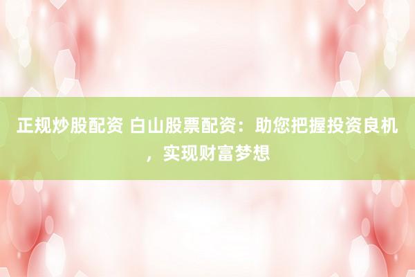 正规炒股配资 白山股票配资：助您把握投资良机，实现财富梦想