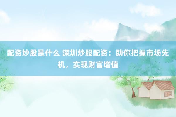 配资炒股是什么 深圳炒股配资：助你把握市场先机，实现财富增值