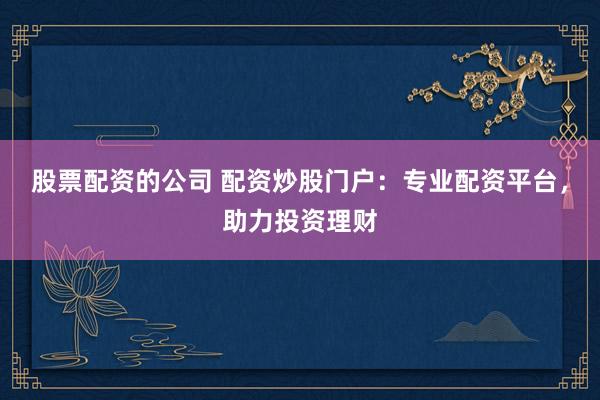 股票配资的公司 配资炒股门户：专业配资平台，助力投资理财