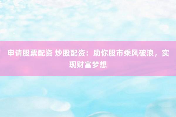 申请股票配资 炒股配资：助你股市乘风破浪，实现财富梦想
