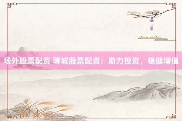场外股票配资 聊城股票配资：助力投资，稳健增值